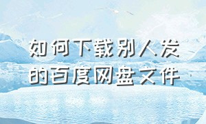 如何下载别人发的百度网盘文件（如何下载别人发来的百度网盘文件）