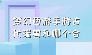 梦幻西游手游古代瑞兽和哪个合