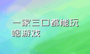 一家三口都能玩啥游戏（一家三口有什么好玩的游戏）