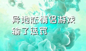 异地恋情侣游戏输了惩罚（异地恋游戏惩罚措施）