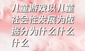 儿童游戏以儿童社会性发展为依据分为什么什么什么