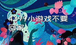 4399小游戏不要回家（4399小游戏小女孩独自在家）