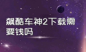 飙酷车神2下载需要钱吗（飙酷车神2下载加购买全过程）