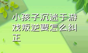 小孩子沉迷于游戏叛逆要怎么纠正