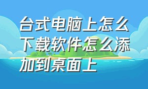 台式电脑上怎么下载软件怎么添加到桌面上（电脑下载软件怎么添加到桌面）