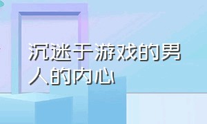 沉迷于游戏的男人的内心（沉迷于游戏的男人心态）