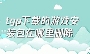 tgp下载的游戏安装包在哪里删除