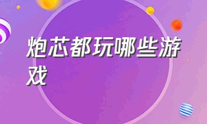 炮芯都玩哪些游戏（炮芯主播玩的都是什么游戏）