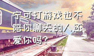 宁可打游戏也不陪你聊天的人还爱你吗?