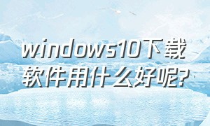 windows10下载软件用什么好呢?