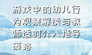 游戏中的幼儿行为观察解读与教师适时介入指导策略（幼儿在游戏中存在的问题及案例）