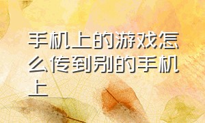 手机上的游戏怎么传到别的手机上（怎么把手机里的游戏传到）