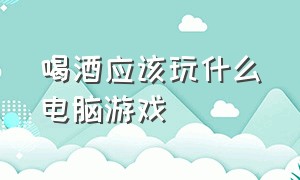 喝酒应该玩什么电脑游戏（喝酒应该玩什么电脑游戏好）