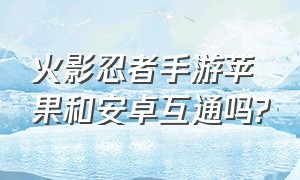 火影忍者手游苹果和安卓互通吗?（火影忍者手游苹果安卓怎么互通）