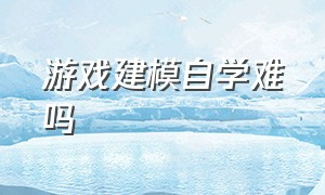 游戏建模自学难吗（游戏建模有没有自学成功的）