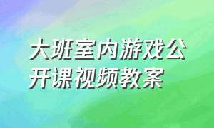 大班室内游戏公开课视频教案（大班体育游戏公开课视频完整版）