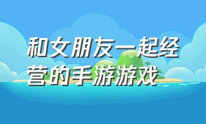 和女朋友一起经营的手游游戏（和女朋友一起玩的游戏手游免费）