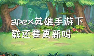 apex英雄手游下载还要更新吗（apex英雄手游该怎么正确下载）