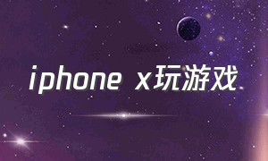 iphone x玩游戏（iphonex玩游戏闪退怎么办）