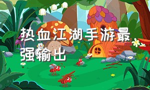 热血江湖手游最强输出（热血江湖手游最强天赋攻略）