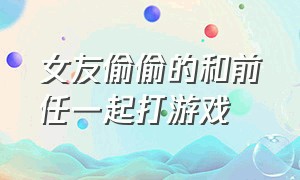 女友偷偷的和前任一起打游戏