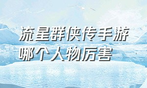 流星群侠传手游哪个人物厉害（流星群侠传手游测评2024年）