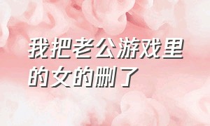 我把老公游戏里的女的删了