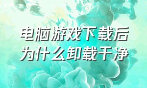 电脑游戏下载后为什么卸载干净