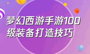 梦幻西游手游100级装备打造技巧（梦幻西游手游100级装备打造技巧攻略）