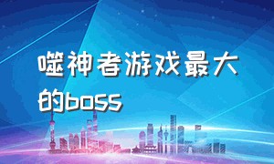 噬神者游戏最大的boss