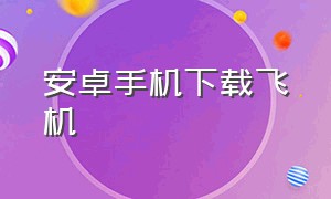 安卓手机下载飞机（安卓机怎么下载飞机软件）