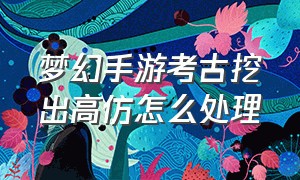 梦幻手游考古挖出高仿怎么处理（梦幻手游考古挖到真品收录吗）