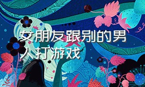 女朋友跟别的男人打游戏