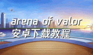 arena of valor安卓下载教程（arena of valor先行服最新版）