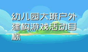 幼儿园大班户外建构游戏活动目标（幼儿园大班建构游戏记录）