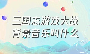 三国志游戏大战背景音乐叫什么（游戏三国志日本经典背景音乐）