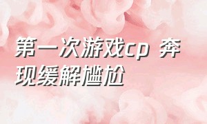 第一次游戏cp 奔现缓解尴尬