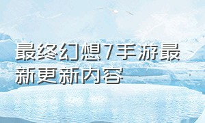 最终幻想7手游最新更新内容（最终幻想7手游官网下载）