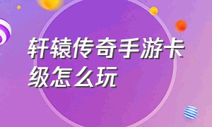 轩辕传奇手游卡级怎么玩