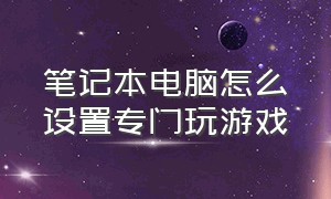 笔记本电脑怎么设置专门玩游戏