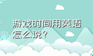 游戏时间用英语怎么说?（现在是游戏时间用英语怎么说）