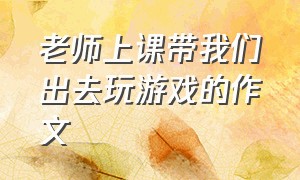 老师上课带我们出去玩游戏的作文