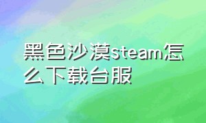 黑色沙漠steam怎么下载台服（黑色沙漠台服端游怎么在官网下载）