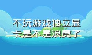 不玩游戏独立显卡是不是浪费了（不玩游戏独立显卡是不是浪费了很多）