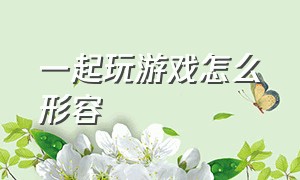 一起玩游戏怎么形容（一起玩游戏怎么形容句子）