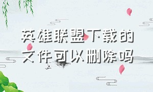 英雄联盟下载的文件可以删除吗