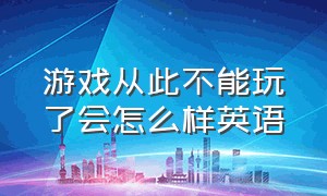 游戏从此不能玩了会怎么样英语