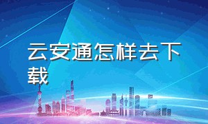 云安通怎样去下载（云安通app下载）