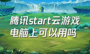 腾讯start云游戏电脑上可以用吗（腾讯start云游戏怎么电脑下载）