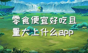 零食便宜好吃且量大上什么app（买零食便宜app排行榜）